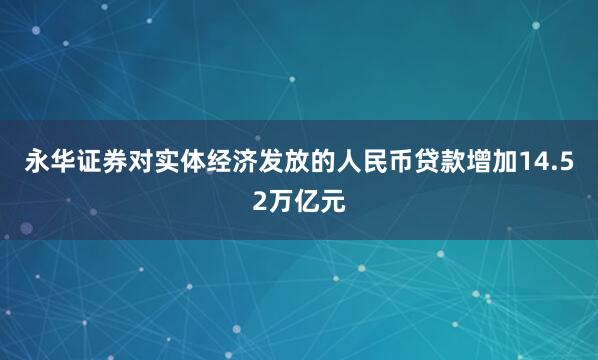 永华证券对实体经济发放的人民币贷款增加14.52万亿元